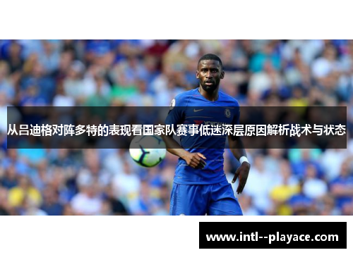 从吕迪格对阵多特的表现看国家队赛事低迷深层原因解析战术与状态