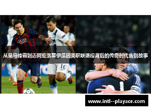 从皇马锋霸到迈阿密落幕伊瓜因美职联退役背后的传奇时代告别故事