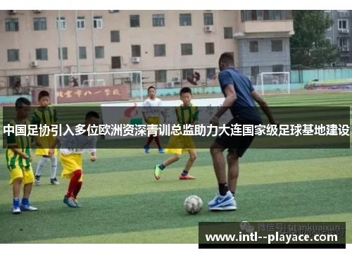 中国足协引入多位欧洲资深青训总监助力大连国家级足球基地建设